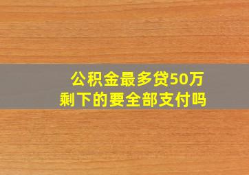 公积金最多贷50万 剩下的要全部支付吗